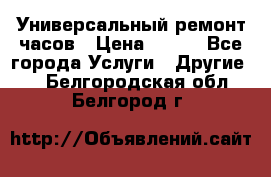 Универсальный ремонт часов › Цена ­ 100 - Все города Услуги » Другие   . Белгородская обл.,Белгород г.